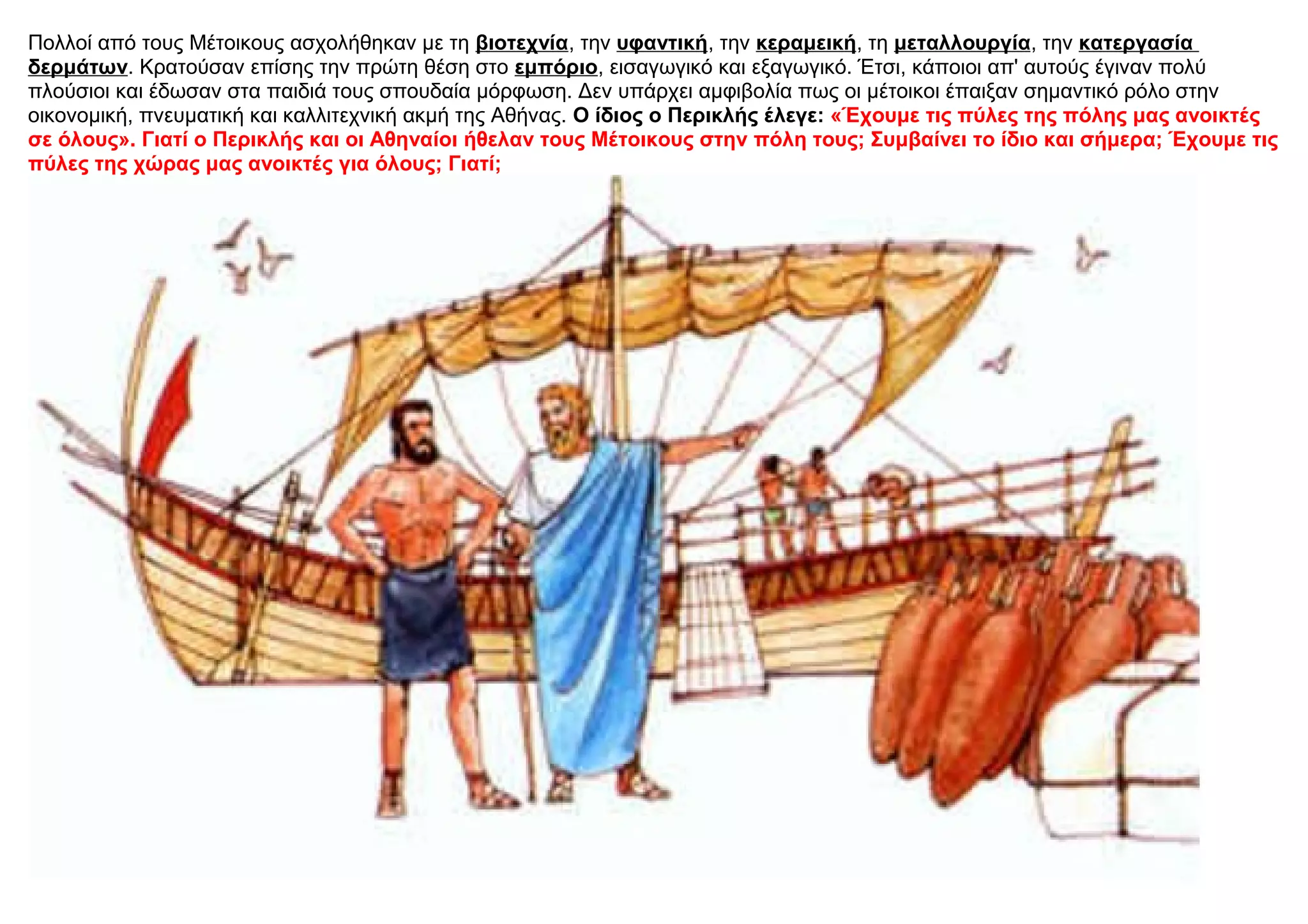 Πολλοί από τους Μέτοικους ασχολήθηκαν με τη βιοτεχνία, την υφαντική, την κεραμεική, τη μεταλλουργία, την κατεργασία
δερμάτων. Κρατούσαν επίσης την πρώτη θέση στο εμπόριο, εισαγωγικό και εξαγωγικό. Έτσι, κάποιοι απ' αυτούς έγιναν πολύ
πλούσιοι και έδωσαν στα παιδιά τους σπουδαία μόρφωση. Δεν υπάρχει αμφιβολία πως οι μέτοικοι έπαιξαν σημαντικό ρόλο στην
οικονομική, πνευματική και καλλιτεχνική ακμή της Αθήνας. O ίδιος ο Περικλής έλεγε: «Έχουμε τις πύλες της πόλης μας ανοικτές
σε όλους». Γιατί ο Περικλής και οι Αθηναίοι ήθελαν τους Μέτοικους στην πόλη τους; Συμβαίνει το ίδιο και σήμερα; Έχουμε τις
πύλες της χώρας μας ανοικτές για όλους; Γιατί;
 