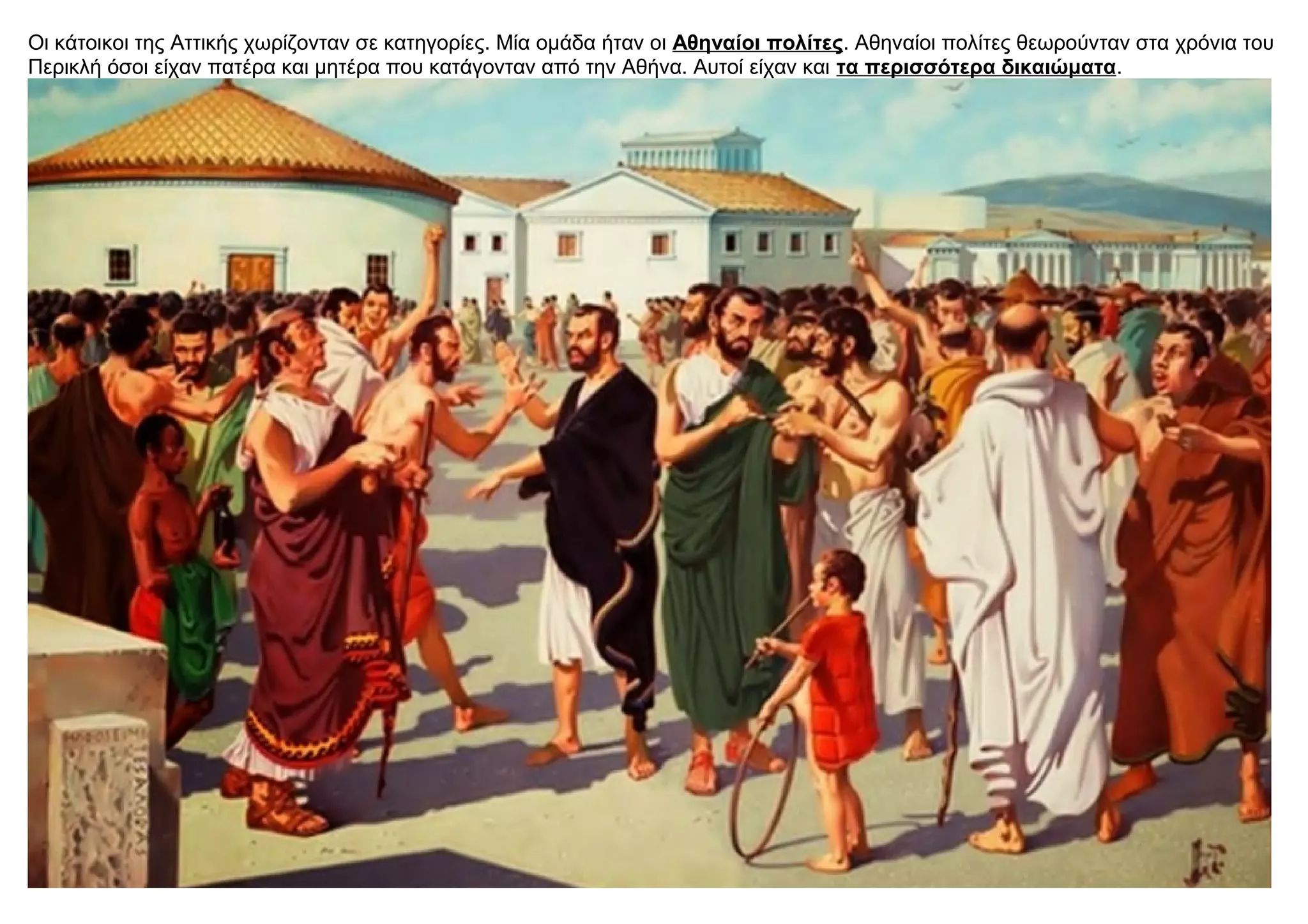 Oι κάτοικοι της Αττικής χωρίζονταν σε κατηγορίες. Μία ομάδα ήταν οι Αθηναίοι πολίτες. Αθηναίοι πολίτες θεωρούνταν στα χρόνια του
Περικλή όσοι είχαν πατέρα και μητέρα που κατάγονταν από την Αθήνα. Αυτοί είχαν και τα περισσότερα δικαιώματα.
 