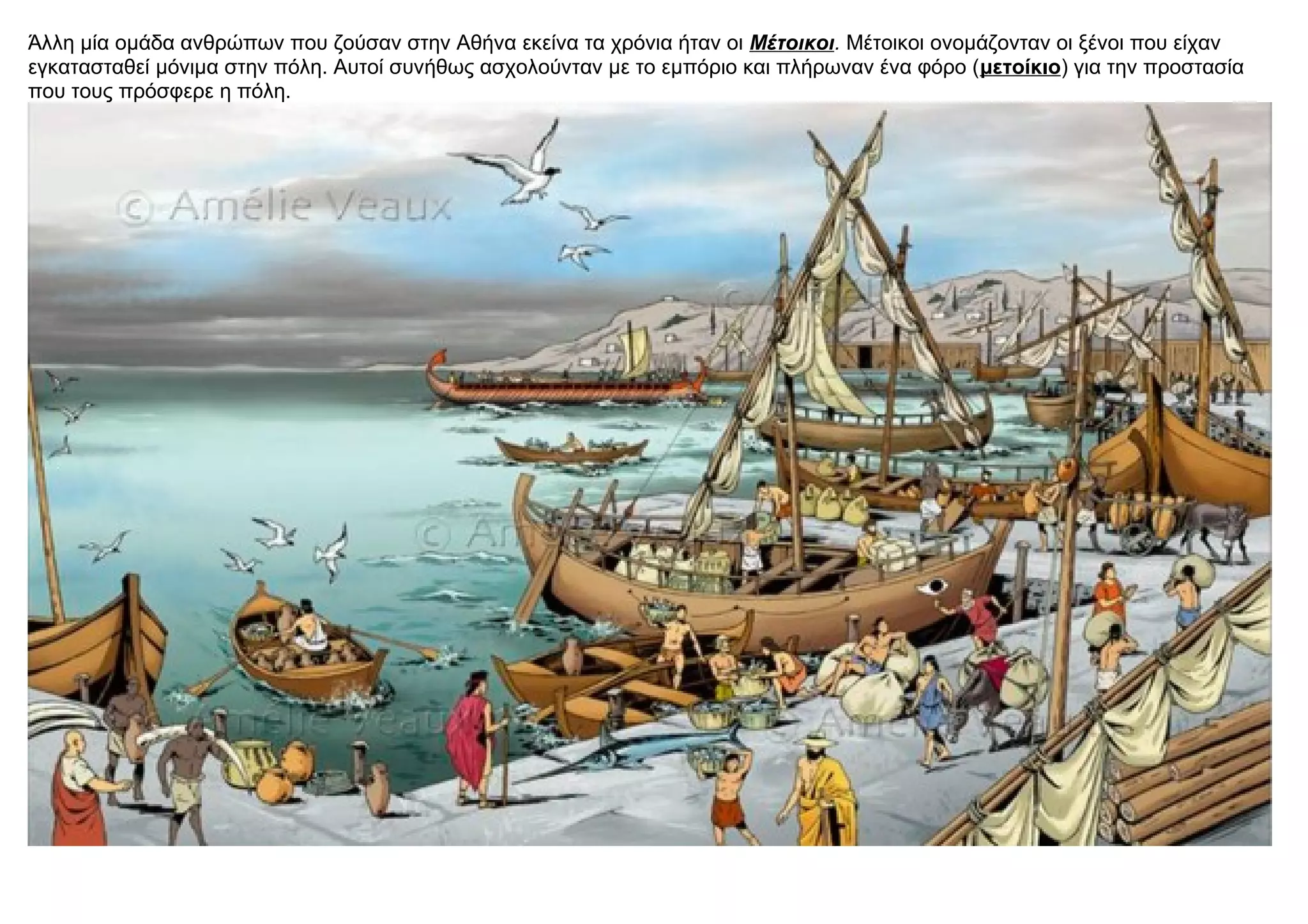 Άλλη μία ομάδα ανθρώπων που ζούσαν στην Αθήνα εκείνα τα χρόνια ήταν οι Μέτοικοι. Μέτοικοι ονομάζονταν οι ξένοι που είχαν
εγκατασταθεί μόνιμα στην πόλη. Αυτοί συνήθως ασχολούνταν με το εμπόριο και πλήρωναν ένα φόρο (μετοίκιο) για την προστασία
που τους πρόσφερε η πόλη.
 