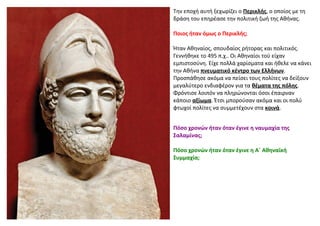 Την εποχή αυτή ξεχωρίζει ο Περικλής, ο οποίος με τη
δράση του επηρέασε την πολιτική ζωή της Αθήνας.
Ποιος ήταν όμως ο Περι...