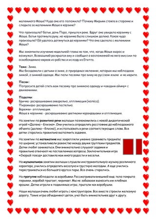 маленького Моше? Куда она его положила? Почему Мирьям стояла в сторонке и
следила за маленьким Моше в корзине?
Что произошло? Батья, дочь Паро, пришла к реке. Вдруг она увидела корзинку с
Моше. Батья протянула руку, но корзинка была слишком далеко. Какое чудо
произошло? Ей удалось дотянуться до корзинки? Что она сделала с маленьким
Моше?
Мы закончили изучение недельной главы на том, что, когда Моше вырос и
возмужал, Всевышний раскрылся ему и сообщил о возложенной на него миссии по
освобождению евреев из рабства и исходу из Египта.
Тема: Зима.
Мы беседовали с детьми о зиме, о природных явлениях, которые мы наблюдаем
зимой, о зимней одежде. Мы пели песенки про зиму на русском языке и на иврите.
Песни:
Попросите детей спеть вам песенку про зимнюю одежду и «авадим айину» с
движениями.
Поделки:
Бричка- раскрашивание акварелью, аппликация (колёса).
Пирамиды- раскрашивание пастелью.
Варежки- аппликация.
Моше в корзинке - раскрашивание цветными карандашами и аппликация.
На занятии по развитию речи малыши познакомились с новой дидактической
игрой «Далеко – близко». Они учились определять расстояние до наблюдаемого
объекта (далеко – близко), и использовать в речи соответствующие слова. Все
детки старались правильно выполнить задание.
На занятии по математике мы закрепляли умение сравнивать предметы
по ширине; устанавливали равенство между двумя группами предметов.
Детки любят заниматься. Они внимательно слушают задания и
правильно отвечают на поставленные вопросы. Заключительная игра
«Скорый поезд» доставила нам много радости и веселья.
На музыкальном занятии малыши слушали инструментальную музыку различного
характера, учились определять веселую и грустную мелодии. А еще учились
перестраиваться из большого круга в пары. Все очень старались.
На прогулке наблюдали за воробьями. Рассматривали внешний вид: тело покрыто
перьями, воробей прыгает, чирикает. Мы не забываем выносить им хлебные
крошки. Детки играли в подвижные игры, прыгали как воробушки.
Наши малыши очень любят играть с конструктором.Все вместе строили железную
дорогу. Такие игры объединяют деток, учат быть внимательнее друг к другу.
 