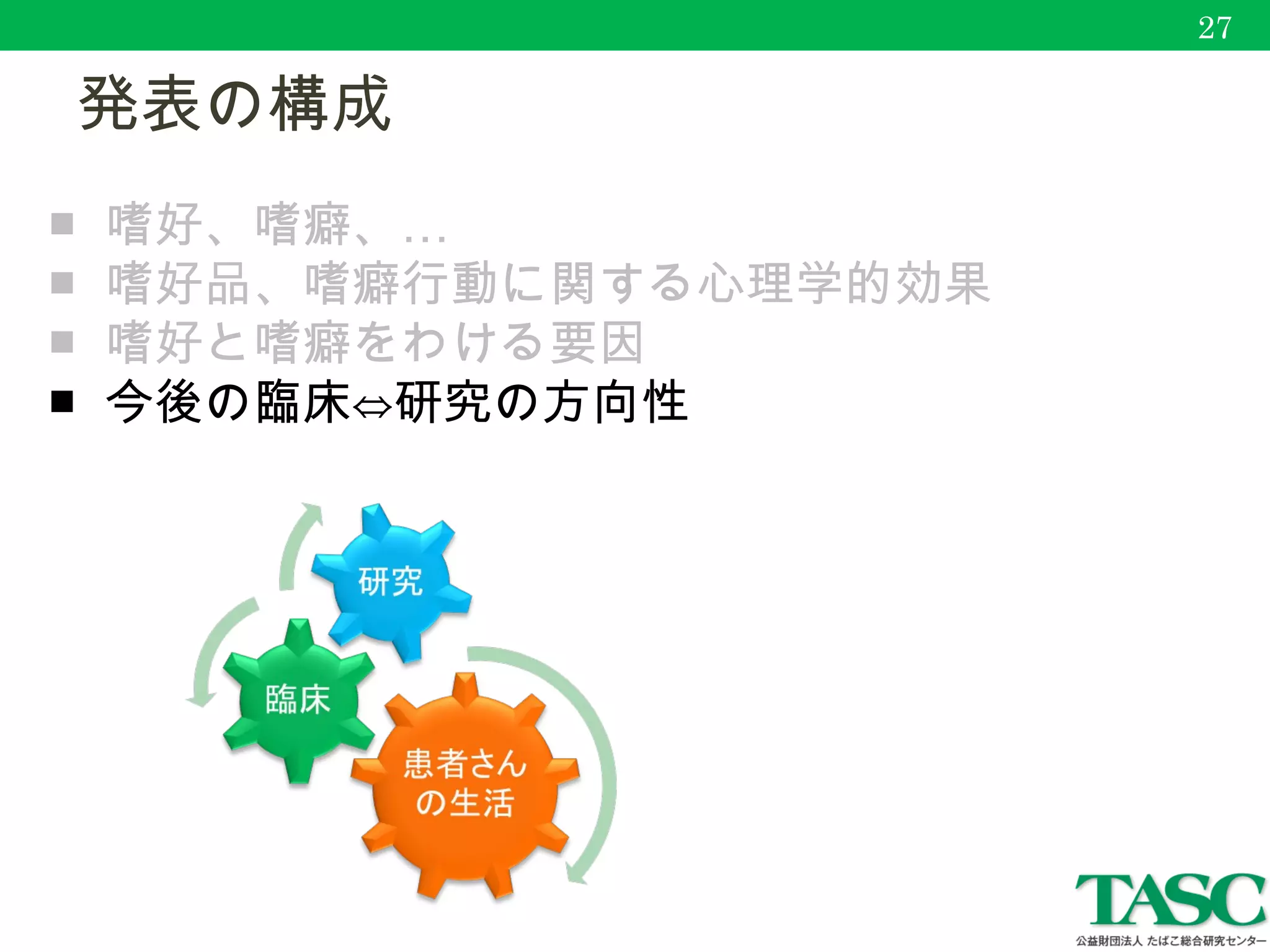 　発表の構成
27
■ …嗜好、嗜癖、
■ 嗜好品、嗜癖行動に関する心理学的効果
■ 嗜好と嗜癖をわける要因
■ 今後の臨床⇔研究の方向性
 