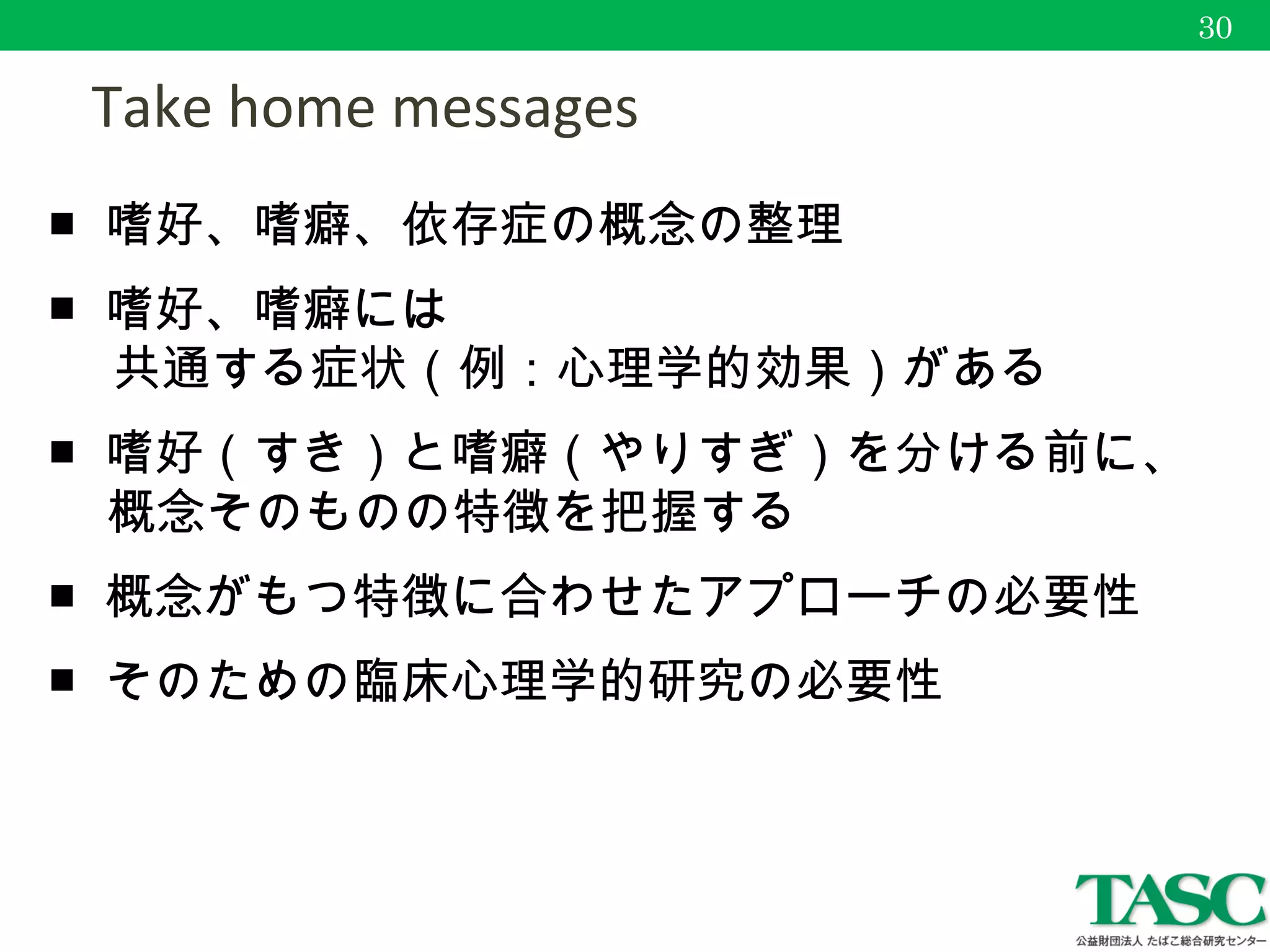 　 Take home messages
■ 嗜好、嗜癖、依存症の概念の整理
■ 嗜好、嗜癖には
　 共通する症状（例：心理学的効果）がある
■ 嗜好（すき）と嗜癖（やりすぎ）を分ける前に、
概念そのものの特徴を把握する
■ 概念がもつ特徴に合わせたアプローチの必要性
■ そのための臨床心理学的研究の必要性
30
 