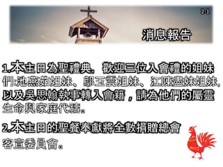 消息報告
1.本主日為聖禮典，歡迎三位入會禮的姐妹
們:池燕茹姐妹、鄔玉雲姐妹、江陳盡妹姐妹，
以及吳思翰執事轉入會籍，請為他們的屬靈
生命與家庭代禱。
2.本主日的聖餐奉獻將全數捐贈總會
客宣委員會。
2-1
 