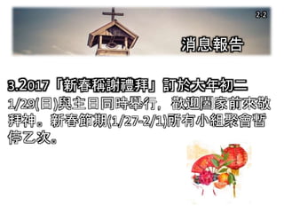 消息報告
3.2017「新春稱謝禮拜」訂於大年初二
1/29(日)與主日同時舉行，歡迎闔家前來敬
拜神。新春節期(1/27-2/1)所有小組聚會暫
停乙次。
2-2
 