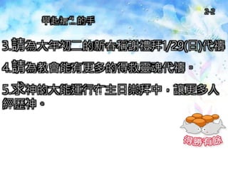 3.請為大年初二的新春稱謝禮拜1/29(日)代禱。
4.請為教會能有更多的得救靈魂代禱。
5.求神的大能運行在主日崇拜中，讓更多人
經歷神。
舉起禱告的手
2-2
 