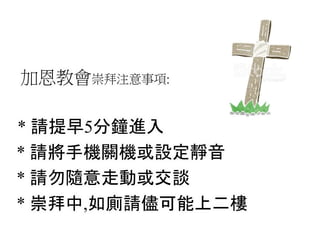 加恩教會崇拜注意事項:
* 請提早5分鐘進入
* 請將手機關機或設定靜音
* 請勿隨意走動或交談
* 崇拜中,如廁請儘可能上二樓
 