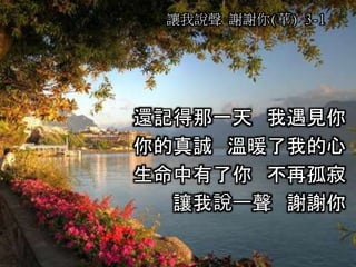 讓我說聲 謝謝你(華) 3-1
還記得那一天 我遇見你
你的真誠 溫暖了我的心
生命中有了你 不再孤寂
讓我說一聲 謝謝你
 