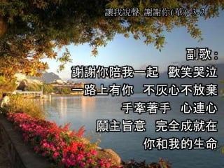 副歌 :
謝謝你陪我一起 歡笑哭泣
一路上有你 不灰心不放棄
手牽著手 心連心
願主旨意 完全成就在
你和我的生命
讓我說聲 謝謝你(華) 3-2
 