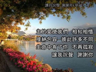 主的愛使我們 相知相惜
接納包容 彼此許多不同
生命中有了你 不再孤寂
讓我說聲 謝謝你
讓我說聲 謝謝祢(華) 3-3
 