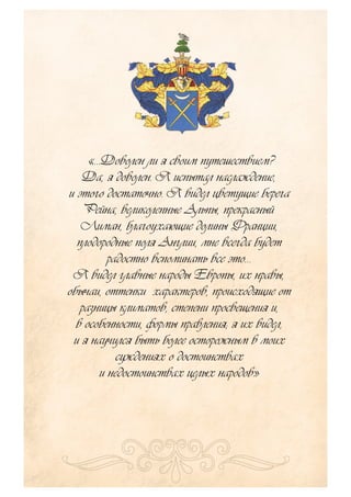 «…Доволен ли я своим путешествием?
Да, я доволен. Я испытал наслаждение,
и этого достаточно. Я видел цветущие берега
Рейна, великолепные Альпы, прекрасный
Лиман, благоухающие долины Франции,
плодородные поля Англии, мне всегда будет
радостно вспоминать все это…
Я видел главные народы Европы, их нравы,
обычаи, оттенки характеров, происходящие от
разницы климатов, степени просвещения и,
в особенности, формы правления; я их видел,
и я научился быть более осторожным в моих
суждениях о достоинствах
и недостоинствах целых народов»
 