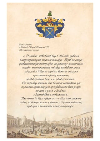 Снова Москва
Новиков, Петров, Дмитриев И.
Ж-л «Детское чтение»
«…Господин Новиков был в Москве главным
распространителем книжной торговли. Взяв на откуп
университетскую типографию, он умножил механические
способы книгопечатания, отдавал переводить книги,
завел лавки в других городах, всячески старался
приохотить публику ко чтению,
угадывал общий вкус и не забывал частного.
Он торговал книгами, как богатый голландский или
английский купец торгует произведениями всех земель:
то есть с умом, с догадкою,
с дальновидным соображением…
Уже почти во всех губернских городах есть книжные
лавки; на всякую ярмонку, вместе с другими товарами,
привозят и богатства нашей литературы…
 