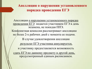 Апелляция о нарушении установленного
порядка проведения ЕГЭ
Апелляция о нарушении установленного порядка
проведения ЕГЭ подается участником ЕГЭ в день
экзамена, не покидая ППЭ.
Конфликтная комиссия рассматривает апелляцию
не более 2-х рабочих дней с момента ее подачи.
В случае удовлетворения апелляции
результат ЕГЭ участника аннулируется,
и участнику предоставляется возможность
сдать ЕГЭ по данному предмету в другой день,
предусмотренный единым расписанием.
 