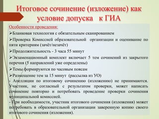 Итоговое сочинение (изложение) как
условие допуска к ГИА
Особенности проведения:
Бланковая технология с обязательным сканированием
Проверка Комиссией образовательной организации и оценивание по
пяти критериям (зачёт/незачёт)
Продолжительность - 3 часа 55 минут
Экзаменационный комплект включает 5 тем сочинений из закрытого
перечня (5 направлений уже определены)
Темы формируются по часовым поясам
Размещение тем за 15 минут (рассылка из УО)
- Апелляции по итоговому сочинению (изложению) не принимаются.
Участник, не согласный с результатом проверки, может написать
сочинение повторно и потребовать проведение проверки сочинения
муниципальной комиссией.
- При необходимости, участник итогового сочинения (изложения) может
потребовать в образовательной организации заверенную копию своего
итогового сочинения (изложения).
 