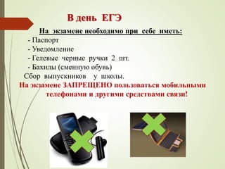 На экзамене необходимо при себе иметь:
- Паспорт
- Уведомление
- Гелевые черные ручки 2 шт.
- Бахилы (сменную обувь)
Сбор выпускников у школы.
На экзамене ЗАПРЕЩЕНО пользоваться мобильными
телефонами и другими средствами связи!
В день ЕГЭ
 