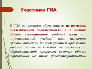 Участники ГИА
К ГИА допускаются обучающиеся, не имеющие
академической задолженности и в полном
объеме выполнившие учебный план или
индивидуальный учебный план (имеющие
годовые отметки по всем учебным предметам
учебного плана за каждый год обучения по
образовательной программе среднего общего
образования не ниже удовлетворительных)
 