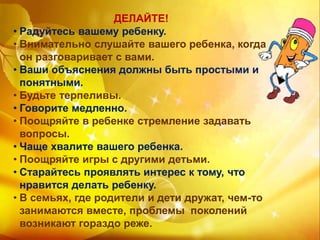 ДЕЛАЙТЕ!
• Радуйтесь вашему ребенку.
• Внимательно слушайте вашего ребенка, когда
он разговаривает с вами.
• Ваши объяснения должны быть простыми и
понятными.
• Будьте терпеливы.
• Говорите медленно.
• Поощряйте в ребенке стремление задавать
вопросы.
• Чаще хвалите вашего ребенка.
• Поощряйте игры с другими детьми.
• Старайтесь проявлять интерес к тому, что
нравится делать ребенку.
• В семьях, где родители и дети дружат, чем-то
занимаются вместе, проблемы поколений
возникают гораздо реже.
 