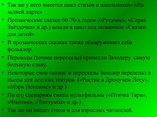 • Так же у него имеется цикл стихов о школьниках- «На
задней парте»
• Прозаические сказки 60-70-х годов («Русачок», «Серая
Звёздочка» и др.) вошли в цикл под названием «Сказки
для детей»
• В прозаических сказках также обнаруживает себя
фольклор.
• Переводы (точнее пересказы) принесли Заходеру самую
большую славу.
• Некоторые свои сказки и пересказы Заходер переделал в
пьесы для детских театров. («Ростик в Дремучем Лесу»,
«Мэри Поппинс» и др.)
• По его сценариям сняты мультфильмы («Птичка Тари»,
«Фантик», «Топчумба» и др.).
• Так же он пишет стихи и для взрослых читателей.
 
