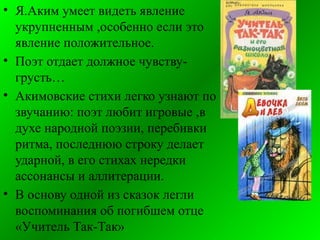 • Я.Аким умеет видеть явление
укрупненным ,особенно если это
явление положительное.
• Поэт отдает должное чувству-
грусть…
• Акимовские стихи легко узнают по
звучанию: поэт любит игровые ,в
духе народной поэзии, перебивки
ритма, последнюю строку делает
ударной, в его стихах нередки
ассонансы и аллитерации.
• В основу одной из сказок легли
воспоминания об погибшем отце
«Учитель Так-Так»
 