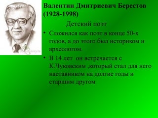 Валентин Дмитриевич Берестов
(1928-1998)
Детский поэт
• Сложился как поэт в конце 50-х
годов, а до этого был историком и
археологом.
• В 14 лет он встречается с
К.Чуковским ,который стал для него
наставником на долгие годы и
старшим другом
 