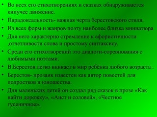 • Во всех его стихотворениях и сказках обнаруживается
кипучее движение.
• Парадоксальность- важная черта берестовского стиля.
• Из всех форм и жанров поэту наиболее близка миниатюра
• Для него характерно стремление к афористичности
,отчетливости слова и простому синтаксису.
• Среди его стихотворений это диалоги-соревнования с
любимыми поэтами.
• В.Берестов легко вникает в мир ребёнка любого возраста .
• Берестов- прозаик известен как автор повестей для
подростков и юношества.
• Для маленьких детей он создал ряд сказок в прозе «Как
найти дорожку», «Аист и соловей», «Честное
гусеничное».
 
