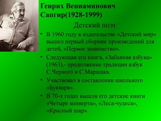 Генрих Вениаминович
Сапгир(1928-1999)
Детский поэт
• В 1960 году в издательстве «Детский мир»
вышел первый сборник произведений для
детей, «Первое знакомство».
• Следующая его книга, «Забавная азбука»
(1963),- продолжение традиции азбук
С.Черного и С.Маршака.
• Участвовал в составлении школьного
«Букваря».
• В 70-х годах вышли его детские книги
«Четыре конверта», «Леса-чудеса»,
«Красный шар».
 