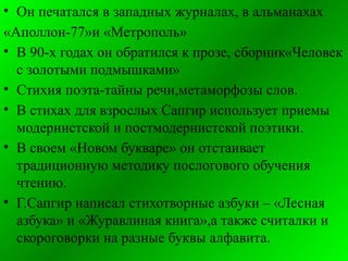 • Он печатался в западных журналах, в альманахах
«Аполлон-77»и «Метрополь»
• В 90-х годах он обратился к прозе, сборник«Человек
с золотыми подмышками»
• Стихия поэта-тайны речи,метаморфозы слов.
• В стихах для взрослых Сапгир использует приемы
модернистской и постмодернистской поэтики.
• В своем «Новом букваре» он отстаивает
традиционную методику послогового обучения
чтению.
• Г.Сапгир написал стихотворные азбуки – «Лесная
азбука» и «Журавлиная книга»,а также считалки и
скороговорки на разные буквы алфавита.
 