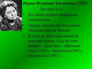 Ирина Петровна Токмакова (1929)
Детский поэт
• По своей первой профессии –
переводчица.
• Первая книжка писательницы-
«Крошка Вилли Винки».
• В след за дебютной книжкой
выходят новые: «Где не спит
рыбка», «Деревья», «Времена
года»(1962), «Звенелки»(1963),
«Карусель»(1967).
 