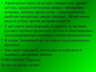 • Характерные черты её поэзии: главная тема- раннее
детство, предподчтительные жанры – миниатюры -
потешки, любимое время суток – сказочный вечер,
наиболее интересные эмоции малыша – безмятежная
радость и бунт против неспроведливости.
• У неё много стихотворений, созданных по мотивам
русского детского фольклора, но есть и стихотворения с
сильновыраженным книжным, литературным началом.
• В стихах Токмаковой нет ни одного неодушевленного
предмета.
• Она умеет передавать интонации детской речи и
выражать настроение ребёнка.
Я НЕНАВИЖУ Тарасова,
Пусть он домой уходит!-
 