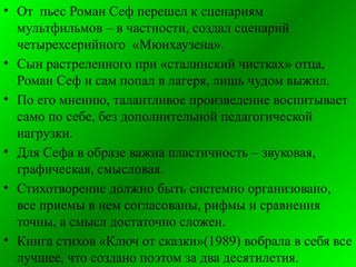 • От пьес Роман Сеф перешел к сценариям
мультфильмов – в частности, создал сценарий
четырехсерийного «Мюнхаузена».
• Сын растреленного при «сталинский чистках» отца,
Роман Сеф и сам попал в лагеря, лишь чудом выжил.
• По его мнению, талантливое произведение воспитывает
само по себе, без дополнительной педагогической
нагрузки.
• Для Сефа в образе важна пластичность – звуковая,
графическая, смысловая.
• Стихотворение должно быть системно организовано,
все приемы в нем согласованы, рифмы и сравнения
точны, а смысл достаточно сложен.
• Книга стихов «Ключ от сказки»(1989) вобрала в себя все
лучшее, что создано поэтом за два десятилетия.
 