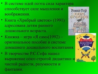 • В системе идей поэта сила характера
способствует силе мышления и
воображения.
• Книга «Храбрый цветок» (1991)
адресована детям раннего
дошкольного возраста.
• Книжка – игра «Я сам»(1992) –
оригинальное пособие в системе
домашнего дошкольного воспитания.
• В творчестве Р.С.Сефа нашел
выражение союз строгой дидактики и
чистой радости, разумности и
фантазии.
 