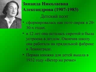 Зинаида Николаевна
Александрова (1907-1983)
Детский поэт
• сформировалась как поэт-лирик в 20-
30-х годах.
• в 12 лет она осталась сиротой и была
устроена в детдом. Окончив школу
она работала на прядильной фабрике
в Ленинграде.
• Первая книжка для детей вышла в
1932 году «Ветер на речке»
 
