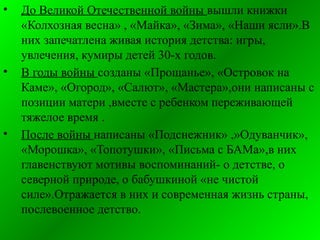 • До Великой Отечественной войны вышли книжки
«Колхозная весна» , «Майка», «Зима», «Наши ясли».В
них запечатлена живая история детства: игры,
увлечения, кумиры детей 30-х годов.
• В годы войны созданы «Прощанье», «Островок на
Каме», «Огород», «Салют», «Мастера»,они написаны с
позиции матери ,вместе с ребенком переживающей
тяжелое время .
• После войны написаны «Подснежник» ,»Одуванчик»,
«Морошка», «Топотушки», «Письма с БАМа»,в них
главенствуют мотивы воспоминаний- о детстве, о
северной природе, о бабушкиной «не чистой
силе».Отражается в них и современная жизнь страны,
послевоенное детство.
 
