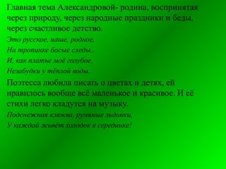 Главная тема Александровой- родина, воспринятая
через природу, через народные праздники и беды,
через счастливое детство.
Это русское, наше, родное,
На тропинке босые следы..
И, как платье моё голубое,
Незабудки у тёплой воды.
Поэтесса любила писать о цветах и детях, ей
нравилось вообще всё маленькое и красивое. И её
стихи легко кладутся на музыку.
Подснежная клюква, румяные льдинки,
У каждой живёт холодок в серединке!
 