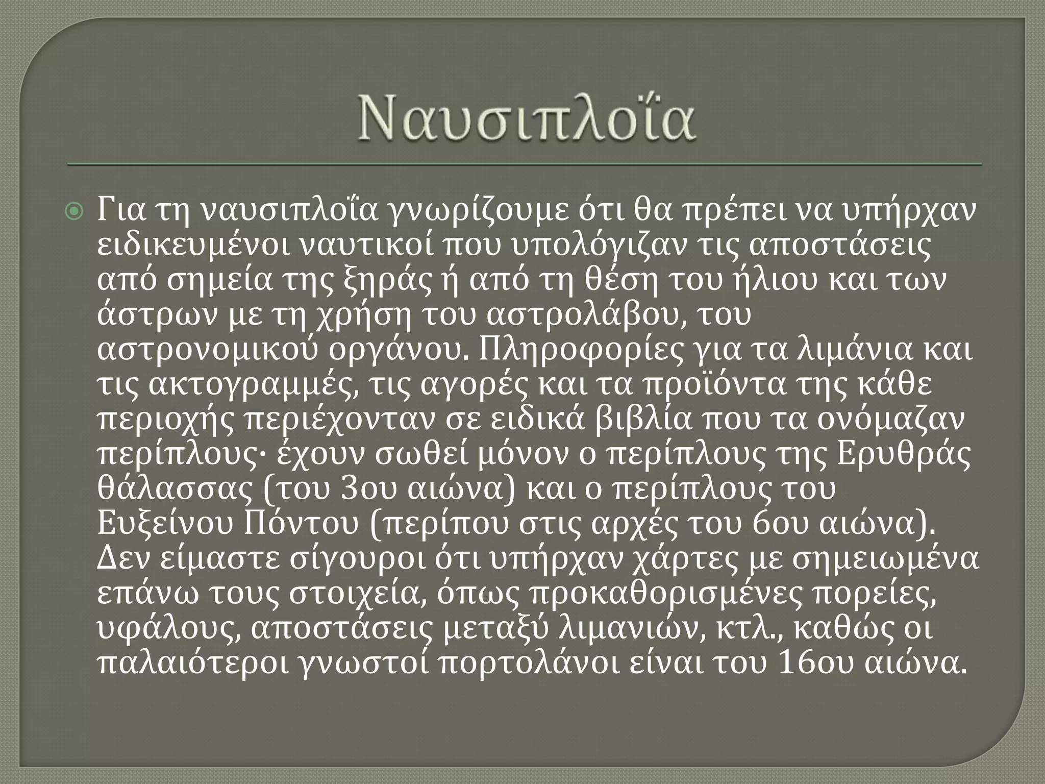  Για τη ναυσιπλοΐα γνωρίζουμε ότι θα πρέπει να υπήρχαν
ειδικευμένοι ναυτικοί που υπολόγιζαν τις αποστάσεις
από σημεία της ξηράς ή από τη θέση του ήλιου και των
άστρων με τη χρήση του αστρολάβου, του
αστρονομικού οργάνου. Πληροφορίες για τα λιμάνια και
τις ακτογραμμές, τις αγορές και τα προϊόντα της κάθε
περιοχής περιέχονταν σε ειδικά βιβλία που τα ονόμαζαν
περίπλους· έχουν σωθεί μόνον ο περίπλους της Ερυθράς
θάλασσας (του 3ου αιώνα) και ο περίπλους του
Ευξείνου Πόντου (περίπου στις αρχές του 6ου αιώνα).
Δεν είμαστε σίγουροι ότι υπήρχαν χάρτες με σημειωμένα
επάνω τους στοιχεία, όπως προκαθορισμένες πορείες,
υφάλους, αποστάσεις μεταξύ λιμανιών, κτλ., καθώς οι
παλαιότεροι γνωστοί πορτολάνοι είναι του 16ου αιώνα.
 