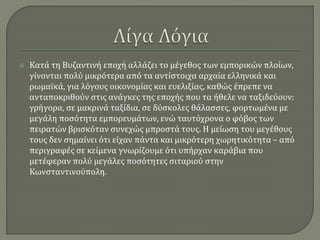  Κατά τη Βυζαντινή εποχή αλλάζει το μέγεθος των εμπορικών πλοίων,
γίνονται πολύ μικρότερα από τα αντίστοιχα αρχαία ελληνικά και
ρωμαϊκά, για λόγους οικονομίας και ευελιξίας, καθώς έπρεπε να
ανταποκριθούν στις ανάγκες της εποχής που τα ήθελε να ταξιδεύουν:
γρήγορα, σε μακρινά ταξίδια, σε δύσκολες θάλασσες, φορτωμένα με
μεγάλη ποσότητα εμπορευμάτων, ενώ ταυτόχρονα ο φόβος των
πειρατών βρισκόταν συνεχώς μπροστά τους. Η μείωση του μεγέθους
τους δεν σημαίνει ότι είχαν πάντα και μικρότερη χωρητικότητα – από
περιγραφές σε κείμενα γνωρίζουμε ότι υπήρχαν καράβια που
μετέφεραν πολύ μεγάλες ποσότητες σιταριού στην
Κωνσταντινούπολη.
 