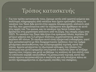  Για τον τρόπο κατασκευής τους, έχουμε εκτός από γραπτά κείμενα και
πολύτιμες πληροφορίες από ναυάγια που έχουν ερευνηθεί, όπως το
ναυάγιο του Yassi Ada κοντά στην αρχαία Αλικαρνασσό, απέναντι από
την Κω, που χρονολογείται από τα νομίσματα που βρέθηκαν σε αυτό
στις αρχές του 7ου αιώνα, και το ναυάγιο του Serçe Liman που
βρίσκεται στη χερσόνησο απέναντι από τη Σύμη, της εποχής γύρω στο
1025. Το ναυάγιο του Yassi Ada ήταν ένα εμπορικό πλοίο, περίπου 20
μέτρων μήκους και 5,3 μέτρων πλάτους, χωρητικότητας φορτίου
περίπου 60 τόνων. Το ναυάγιο αυτό είναι εξαιρετικά ενδιαφέρον, γιατί
έχει κατασκευαστεί με δύο διαφορετικούς τρόπους: ένα του τμήμα
φτιάχτηκε ακολουθώντας την ελληνορωμαϊκή τεχνική, κατά την
οποία, πρώτα φτιάχνεται το εξωτερικό κέλυφος του πλοίου (το
πέτσωμα) και μετά εφαρμόζει εσωτερικά ο σκελετός [σαν να κτίζαμε
πρώτα τους τοίχους και μετά να βάζαμε τις κολόνες σε ένα σπίτι], ενώ
το υπόλοιπο καράβι ακολούθησε τη μεσαιωνική τεχνική, κατά την
οποία πρώτα κατασκευάζεται ο σκελετός και στη συνέχεια πάνω σε
αυτόν προσαρμόζονται οι εξωτερικές σανίδες του σκάφους.
 