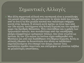  Μια άλλη σημαντική αλλαγή στη ναυπηγική είναι η ανακάλυψη
του μονού πηδαλίου, που μετακινούσε το πλοίο πολύ πιο εύκολα
από το ένα ή τα δύο μεγάλα κουπιά που παλιότερα υπήρχαν
κοντά στην πρύμνη. Η αλλαγή αυτή πρέπει να έγινε πριν από
τον 10ο αιώνα, ταυτόχρονα στη δυτική Ευρώπη και τον αραβικό
χώρο της Ερυθράς θάλασσας. Τότε επεκτάθηκε και η χρήση των
τριγωνικών πανιών, που συνοδεύτηκε από την ναυπήγηση
ακόμη ελαφρότερων εμπορικών πλοίων, που είναι γνωστά ως
λατίνια. Ως τον 12ο αιώνα τα λατίνια είχαν καθιερωθεί στη
Μεσόγειο και από εκεί διαδόθηκαν στη Βόρεια Ευρώπη. Αυτές οι
αλλαγές έδωσαν τη δυνατότητα στα πλοία να ταξιδεύουν
εκμεταλλευόμενα στο έπακρο τον άνεμο, έκαναν τους
κωπηλάτες σχεδόν περιττούς και επέτρεψαν να γίνονται ταξίδια
σε μεγαλύτερες αποστάσεις.
 