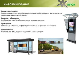 Вариативный дизайн
Поверхности корпуса могут быть выполнены в любой расцветке и вписываться в
дизайн и окружающую обстановку
Средства отображения
Отображение на LED-табло, сенсорных экранах, дисплеях
Применение
Автобусные остановки, информационные табло на дорогах, инфокиоски
Дополнительно
Кнопки SOS и INFO, аудио- и видеосвязь с колл-центром
ИНФОРМИРОВАНИЕ
 