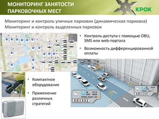 МОНИТОРИНГ ЗАНЯТОСТИ
ПАРКОВОЧНЫХ МЕСТ
Мониторинг и контроль уличных парковок (динамическая парковка)
Мониторинг и контроль выделенных парковок
• Контроль доступа с помощью OBU,
SMS или web-портала
• Возможность дифференцированной
оплаты
• Компактное
оборудование
• Применение
различных
стратегий
 