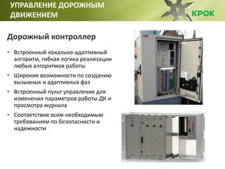 УПРАВЛЕНИЕ ДОРОЖНЫМ
ДВИЖЕНИЕМ
Дорожный контроллер
• Встроенный локально-адаптивный
алгоритм, гибкая логика реализации
любых алгоритмов работы
• Широкие возможности по созданию
вызывных и адаптивных фаз
• Встроенный пульт управления для
изменения параметров работы ДК и
просмотра журнала
• Соответствие всем необходимым
требованиям по безопасности и
надежности
 
