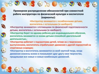 •Инструктор занимается с ослабленными детьми,
воспитатель с остальными (и наоборот);
•Инструктор занимается с отстающими по физической подготовленности
детьми, воспитатель с остальными (и наоборот);
•Инструктор берет по одному ребенку для индивидуального обучения,
воспитатель занимается со всеми детьми спокойной двигательной
деятельностью.;
•Инструктор работает с подгруппами детей, готовя их к творческим
выступлениям, воспитатель отрабатывает движения с другой подгруппой на
спортивных снарядах;
•Инструктор и воспитатель занимаются со всей группой тогда, когда
движения освоены всеми и показывают друг другу свое творчество,
придумывая все новые и новые комбинации движений.
 