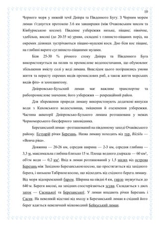 10
Чорного моря у нижній течії Дніпра та Південного Бугу. З Чорним морем
лиман з'єднуєтся протокою 3.6 км завширшки (між Очаковським мисом та
Кінбурнською косою). Південне узбережжя низьке, піщане; північне,
здебільш, високі (до 20-35 м) уриви, складені з глинисто-піщаних порід, на
окремих ділянках зустрічаються піщано-мушлеві коси. Дно біля кос піщане,
на глибині вкрите суглинисто-піщаними мулами.
Біля 25-30 % річного стоку Дніпра та Південного Буга
використовується на полив та промислове водопостачання, що обумовлює
збільшення вмісту солі у воді лимана. Внаслідок цього погіршились умови
життя та нересту окремих видів промислових риб, а також життя морських
видів фіто- и зоопланктону.
Дніпровсько-Бузьский лиман має важливе транспортне та
рибопромислове значення; його узбережжя — рекреаційний район.
Для збереження природи лиману використовують додаткові випуски
води з Каховського водосховища, зміцнення й озеленення узбережжя.
Частина акваторії Дніпровсько-Бузького лимана розташована у межах
Чорноморського біосферного заповідника.
Березанськийлиман –розташований на південному заході Очаківського
району. Естуарій річки Березань. Назва лиману походить від тур. Büzülu —
«Вовча ріка».
Довжина — 20-26 км, середня ширина — 2-3 км, середня глибина —
3,3 м, максимальна глибина близько 15 м. Площа водного дзеркала — 60 км²,
об'єм води — 0,2 км³. Вхід в лиман розташований у 1,5 милях від острова
Березань між Західною Березанською косою, що простягається від західного
берега, і низькоюТабірноюкосою, що відходить від східного берега лиману.
Від моря відокремлений баром. Ширина на півдні 4 км, гирло звужується до
640 м. Береги високі, на західних спостерігаються зсуви. Складається з двох
заток — Сасицької та Березанської. У лиман впадають річки Березань і
Сасик. На невеликій відстані від входу в Березанський лиман в східний його
берег вдається невеличкий мілководний Бейкуський лиман.
 