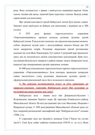 12
року. Воно починається з травня і закінчується наприкінці вересня. Осінь
значно тепліша ніж весна, зазвичай буває короткою і теплою. Взагалі, клімат
сприятливий для відпочинку.
Про цілющі властивості грязей Бейкуської затоки було відомо здавна.
Заможні люди приїздили на Бейкуш для відпочинку і лікування ще в XIX
столітті.
У 1972 році фахівці гідрогеологічного управління
«Укргеокаптажмінвод» провели детальну розвідку мулових грязей
Бейкуської затоки. Її результати показали, що придонні відкладення являють
собою лікувальні мулові грязі з експлутаційним запасом більше ніж 330
тисяч квадратних метрів. Родовище лікувальних грязей розташоване
недалеко від села Мала Чорноморка. Тут залягає 3-метровий шар лікувальної
грязі, яка не поступається своїми властивостями куяльницькій. Крім того,
дослідники-бальнеологи відкрили в районі лиману запаси мінеральної води,
корисної при захворюваннях органів травлення, печінки.
В 1990 році комплексною гідрогеологічною партією гідрогеологічного
управління «Укргеокаптажмінвод» була повторно проведена попередня
оцінка екологічного стану родовища лікувальних мулових грязей і
сформульовані рекомендації щодо його подальшого вивчення.
3. Чи доцільно встановлювати плату за в'їзд транспорту на
природно-заповідну територію Кінбурської коси? Які позитивні та
негативні наслідки матиме цей захід?
Кінбурнська коса - піщана коса між Дніпровсько-Бузьким і
Ягорлицьким лиманами Чорного моря. Це територія Очаківського району
Миколаївської області. Hа косі розташовані три села: Василєвка, Покровка і
Покровські хутора. У 1992 році рішенням Миколаївської обласної ради тут
був створений регіональний ландшафтний парк "Кінбурнська коса" площею
17890, 2 га.
У стародавні часи цю місцевість називали Гілея ("Земля під густим
лісом"). Гілея була добре знайома ольвіополітам (VII-VI ст. до н.е.). Вони
 