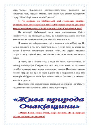 15
користуватися збереженими природно-історичними реліквіями, які
поєднують часи, народи і традиції, щоб можна було сказати відвідувачам
парку: “Ці гаї зберігаються з часів Геродота”.
5. Чи доцільно на Кінбурнській косі створювати офіційне
сміттезвалище, якого зараз там немає? Які способи збору та утилізації
твердого побутового сміття найбільш доцільні на Кінбурнській косі?
На території Кінбурнської коси немає сміттєзвалища. Сміття
накопичується, і це призводить до того, що місцевому населенню нічого не
залишається як закопувати відходи в пісок або вивозити в ліс.
Я вважаю, що найправильніше сміття вивозити за межі Кінбурна. Не
можна залишати и тим паче закопувати його у грунт, тому що сміття від
вологи і високої температури починає гнити. Всі отруйні речовини
потрапляють у грунтові води, чим завдають шкоди рослинам, тваринам и
рибам.
Я гадаю, що у місцевій владі є люди, які несуть відповідальність за
чистоту и благоустрій Кінбурнської коси. Але, якщо немає, то неодмінно
потрібно поставити на цю посаду відповідальну людину. Ця людина повинна
любити природу, все про неї знати і дбати про її збереження. І саме тоді
територія Кінбурнської коси буде найчистішою та бажаною для місцевих
жителів и туристів.
Якщо ми хочемо врятувати нашу планету від забруднення і загибелі, то
неодмінно повинні починати з себе та свого рідного краю.
1.Острів Бабін, острів Орлов, озеро Бабинка. Як ці природні
об'єкти пов'язані з пеліканами?
 