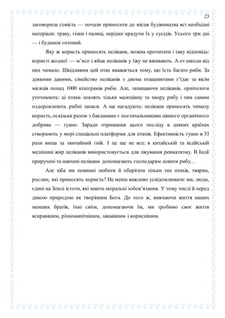 23
заговорила совість — почали приносити до місця будівництва всі необхідні
матеріали: траву, гілки і палиці, нерідко крадучи їх у сусідів. Усього три дні
— і будинок готовий.
Яку ж користь приносять пелікани, можна прочитати і таку відповідь:
користі жодної — м’ясо і яйця пеліканів у їжу не вживають. А от шкоди від
них чимало. Шкідливим цей птах вважається тому, що їсть багато риби. За
деякими даними, сімейство пеліканів з двома пташенятами з’їдає за вісім
місяців понад 1000 кілограмів риби. Але, захищаючи пеліканів, орнітологи
уточнюють: ці птахи ловлять тільки малоцінну та хвору рибу і тим самим
оздоровлюють рибні запаси. А ще нагадують: пелікани приносять чималу
користь, оскільки разом з бакланами є постачальниками цінного органічного
добрива — гуано. Заради отримання цього посліду в деяких країнах
створюють у морі спеціальні платформи для птахів. Ефективність гуано в 33
рази вища за звичайний гній. І це ще не все: в китайській та індійській
медицині жир пеліканів використовується для лікування ревматизму. В Індії
приручені та навчені пелікани допомагають господарям ловити рибу...
Але хіба ми повинні любити й оберігати тільки тих птахів, тварин,
рослин, які приносять користь? Не менш важливо усвідомлювати: ми, люди,
єдині на Землі істоти, які мають моральні зобов’язання. У тому числі й перед
дикою природою як творінням Бога. До того ж, вивчаючи життя наших
менших братів, їхні світи, допомагаючи їм, ми зробимо своє життя
яскравішим, різноманітнішим, цікавішим і кориснішим.
 