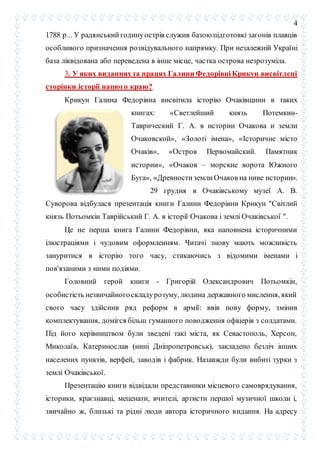 4
1788 р .. У радянський годинуострів служив базою підготовкі загонів плавців
особливого призначення розвідувального напрямку. При незалежній Україні
база ліквідована або переведена в інше місце, частка острова незрозуміла.
3. У яких виданняхта працях Галини Федорівні Крикун висвітлені
сторінки історії нашого краю?
Крикун Галина Федорівна висвітила історію Очаківщини в таких
книгах: «Светлейший князь Потемкин-
Таврический Г. А. в истории Очакова и земли
Очаковской», «Золоті імена», «Історичне місто
Очаків», «Остров Первомайский. Памятник
истории», «Очаков – морские ворота Южного
Буга», «Древности земли Очаков на ниве истории».
29 грудня в Очаківському музеї А. В.
Суворова відбулася презентація книги Галини Федорівни Крикун "Світлий
князь Потьомкін Таврійський Г. А. в історії Очакова і землі Очаківської ".
Це не перша книга Галини Федорівни, яка наповнена історичними
ілюстраціями і чудовим оформленням. Читачі знову мають можливість
зануритися в історію того часу, стикаючись з відомими іменами і
пов'язаними з ними подіями.
Головний герой книги - Григорій Олександрович Потьомкін,
особистість незвичайногоскладурозуму, людина державного мислення, який
свого часу здійснив ряд реформ в армії: ввів нову форму, змінив
комплектування, домігся більш гуманного поводження офіцерів з солдатами.
Під його керівництвом були зведені такі міста, як Севастополь, Херсон,
Миколаїв, Катеринослав (нині Дніпропетровськ), закладено безліч інших
населених пунктів, верфей, заводів і фабрик. Назавжди були вибиті турки з
землі Очаківської.
Презентацію книги відвідали представники місцевого самоврядування,
історики, краєзнавці, меценати, вчителі, артисти першої музичної школи і,
звичайно ж, близькі та рідні люди автора історичного видання. На адресу
 