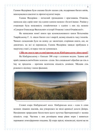 5
Галини Федорівни було сказано безліч теплих слів, подаровано багато квітів,
виконувалися класичні та ліричні музичні твори.
Галина Федорівна - почесний громадянин і краєзнавець Очакова,
написала цілу серію книг під одним єдиною назвою «Золоті імена». Раніше у
очаковцев була можливість ознайомитися з однією з них під назвою
«Суворов Олександр Васильович в історії Очакова і землі Очаківської».
На написання нової книги про ясновельможного князя Потьомкіна
Таврійському Г. А. пішло багато сил і енергії, велику кількість часу і коштів.
Чимало складнощів було на шляху до заключних сторінкам книги, але, не
дивлячись на всі ці перешкоди, Галина Федорівна завжди прибувала в
творчому стані і, ні перед чим не зупинялася.
4.Що ви знаєте про соляні промисли на Кінбурнському півострові?
На Кінбурнському є близько 300 озер з солоною водою. Здавна цей
край славився своїм білим золотом - сіллю. Без спеціальної обробки ця сіль в
їжу не придатна - причина величезна кількість домішок. Місцева сіль
рожевого відтінку і пахне фіалками.
Соляні озера Кінбурнської коси. Кінбурнська коса - одна із семи
великих піщаних масивів, яка утворилася на місці древньої дельти Дніпра.
Неоцінимим природним багатством цього куточка Причорномор'я є велика
кількість озер. Частина з них розміщена вище рівня моря і живиться
переважно атмосферними опадами. Ці озера прісні, мілководні, відомі ще як
 