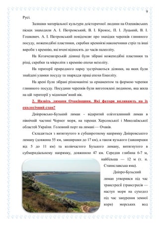 9
Русі.
Залишки матеріальної культури доісторичної людини на Олешківських
пісках знаходили А. І. Піотровський, В. І. Крокос, П. І. Луцький, В. І.
Гошкевич. А. І. Піотровський повідомляє про знахідки черепків глиняного
посуду, ножеподібні пластинки, скребки кремнієві наконечники стріл та інші
вироби з кремнію, які вчені відносять до часів палеоліту.
На Козачелагерській ділянці були зібрані ножеподібні пластинки та
різці, скребки та мікроліти з кремнію епохи мезоліту.
На території природного парку зустрічаються ділянки, на яких були
знайдені уламки посуду та знаряддя праці епохи Енеоліту.
На арені були зібрані різноманітні за орнаментом та формою черепки
глиняного посуду. Посудини черепків були виготовлені людиною, яка жила
на цій території у міднокам’яний вік.
2. Назвіть лимани Очаківщини. Які фатори впливають на їх
екологічний стан?
Дніпровсько-Бузький лиман - відкритий олігогалинний лиман в
північній частині Чорног моря, на теренах Херсонської і Миколаївської
областей України. Головний порт на лимані — Очаків.
Складається з витягнутого в субширотному напрямку Дніпровського
лиману (довжина 55 км, завширшки до 17 км), а також вузького (завширшки
від 5 до 11 км) та колінчастого Бузького лиману, витягнутого в
субмеридіальному напрямку, довжиною 47 км. Середня глибина 6-7 м,
найбільша — 12 м (т. н.
Станиславська яма).
Дніпро-Бузьский
лиман утворився під час
трансгресії (трансгресія —
наступ моря на суходол
під час занурення земної
кори) морських вод
 