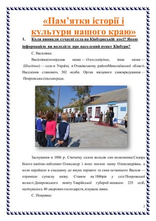 2
«Пам’ятки історії і
культури нашого краю»
1. Коли виникли сучасні села на Кінбурнській косі? Якою
інформацією ви володієте про населений пункт Кінбурн?
С. Василівка:
Васи́лівка(попередня назва — Олександрівка, інша назва —
Шкадівка) — село в Україні, в Очаківському районіМиколаївської області.
Населення становить 382 особи. Орган місцевого самоврядування —
Покровськасільськарада.
Заснування в 1886 р. Спочатку селом володів син полковника Сидора
Білого капітан-лейтенант Олександр і воно носило назву Олександрівка, а
коли перейшло в спадщину до внука першого та сина останнього Василя —
отримало сучасну назву. Станом на 1886рік у селі Покровської
волості Дніпровського повіту Таврійської губернії мешкало 235 осіб,
налічувалось 40 дворовихгосподарств, існувала лавка.
С. Покравка:
 